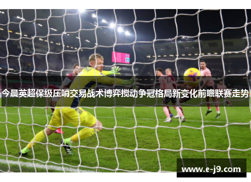 今晨英超保级压哨交易战术博弈搅动争冠格局新变化前瞻联赛走势 今晨英超保级压哨交易战术博弈搅动争冠格局新变化前瞻联赛走势