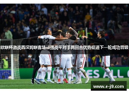 欧联杯激战西汉姆联客场顽强战平对手两回合优势挺进下一轮成功晋级