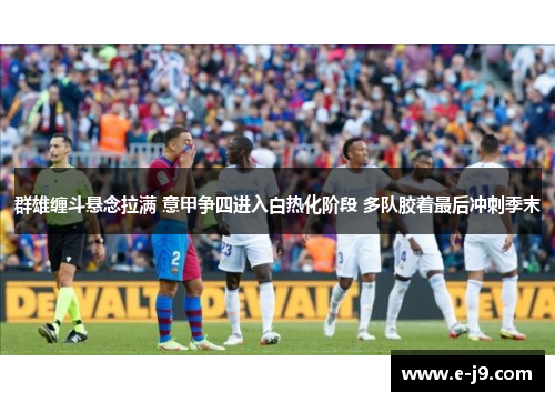 群雄缠斗悬念拉满 意甲争四进入白热化阶段 多队胶着最后冲刺季末 群雄缠斗悬念拉满 意甲争四进入白热化阶段 多队胶着最后冲刺季末